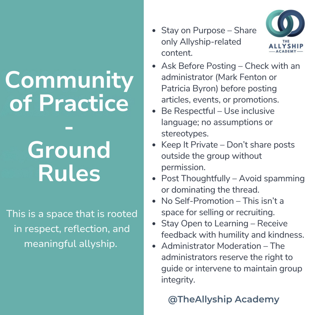 This is a space that is rooted in respect, reflection, and meaningful allyship. Please follow these ground rules: 	1.	Stay on Purpose – Share only Allyship-related content. 	2.	Ask Before Posting – Check with an administrator (Mark Fenton or Patricia Byron) before posting articles, events, or promotions. 	3.	Be Respectful – Use inclusive language; no assumptions or stereotypes. 	4.	Keep It Private – Don’t share posts outside the group without permission. 	5.	Post Thoughtfully – Avoid spamming or dominating the thread. 	6.	No Self-Promotion – This isn’t a space for selling or recruiting. 	7.	Stay Open to Learning – Receive feedback with humility and kindness. 	8.	Administrator Moderation – The administrators reserve the right to guide or intervene to maintain group integrity.
